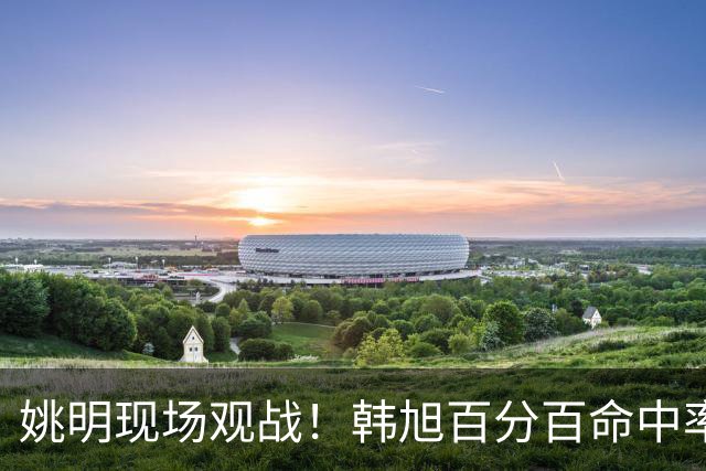 姚明现场观战！韩旭百分百命中率 盖帽得分盘活自由人内线